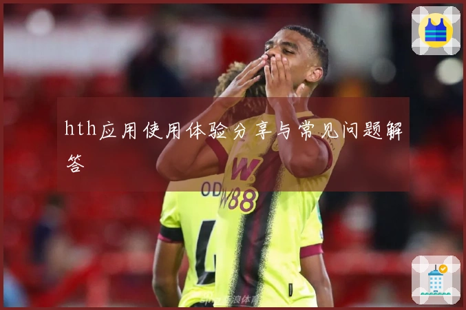 hth应用使用体验分享与常见问题解答